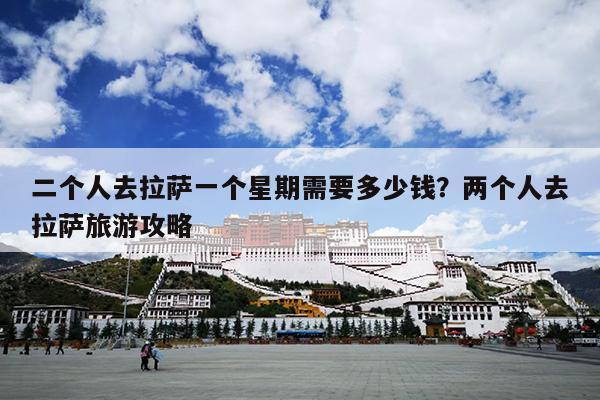 二个人去拉萨一个星期需要多少钱？两个人去拉萨旅游攻略