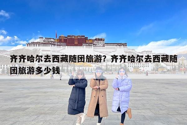 齐齐哈尔去西藏随团旅游？齐齐哈尔去西藏随团旅游多少钱