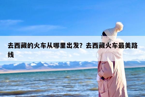 去西藏的火车从哪里出发？去西藏火车最美路线