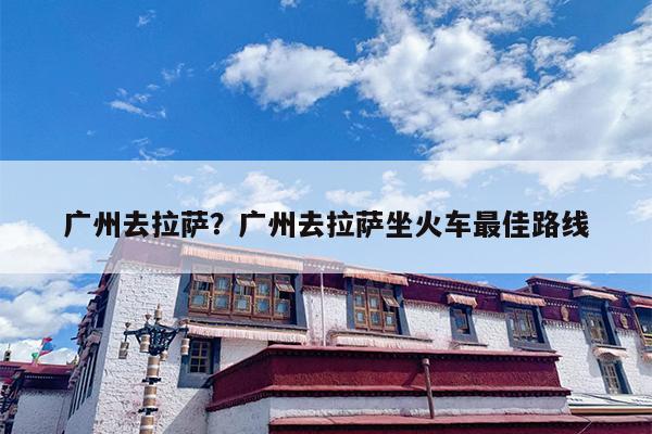 广州去拉萨？广州去拉萨坐火车最佳路线
