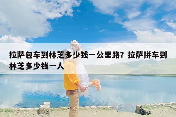 拉萨包车到林芝多少钱一公里路？拉萨拼车到林芝多少钱一人