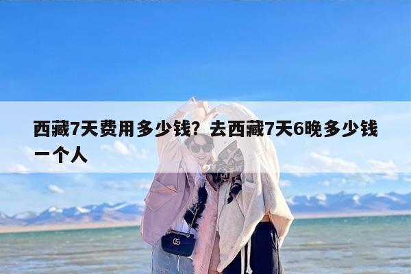西藏7天费用多少钱？去西藏7天6晚多少钱一个人