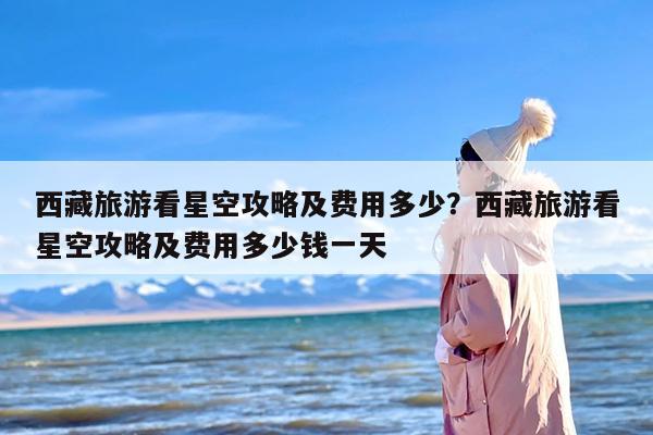 西藏旅游看星空攻略及费用多少？西藏旅游看星空攻略及费用多少钱一天