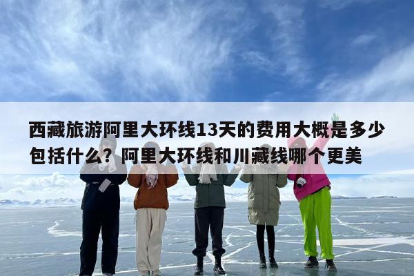 西藏旅游阿里大环线13天的费用大概是多少包括什么？阿里大环线和川藏线哪个更美