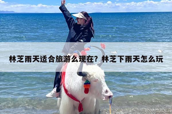 林芝雨天适合旅游么现在？林芝下雨天怎么玩