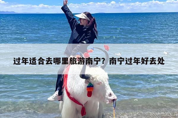 过年适合去哪里旅游南宁？南宁过年好去处