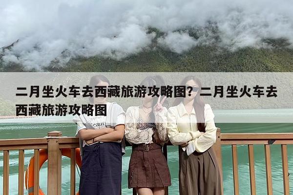 二月坐火车去西藏旅游攻略图？二月坐火车去西藏旅游攻略图