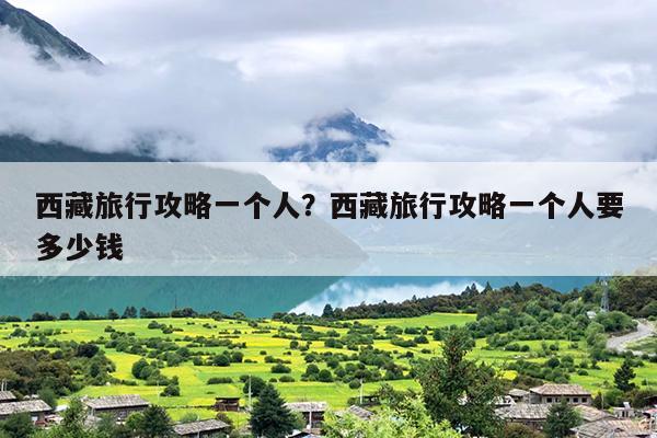 西藏旅行攻略一个人？西藏旅行攻略一个人要多少钱