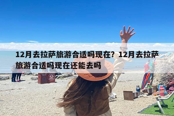 12月去拉萨旅游合适吗现在？12月去拉萨旅游合适吗现在还能去吗