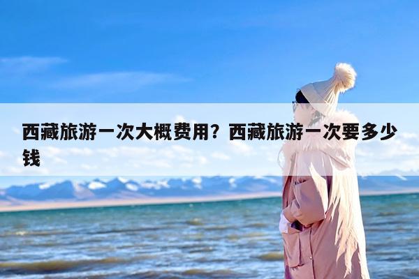 西藏旅游一次大概费用？西藏旅游一次要多少钱