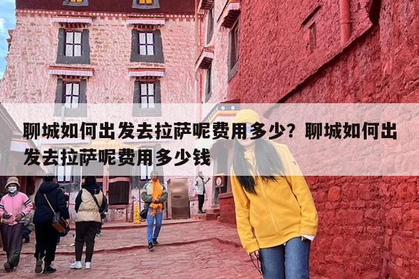 聊城如何出发去拉萨呢费用多少？聊城如何出发去拉萨呢费用多少钱