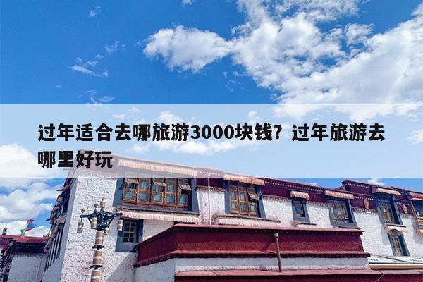 过年适合去哪旅游3000块钱？过年旅游去哪里好玩