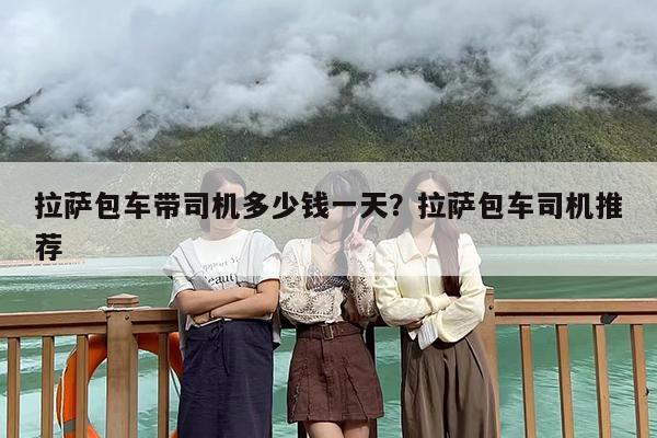 拉萨包车带司机多少钱一天？拉萨包车司机推荐