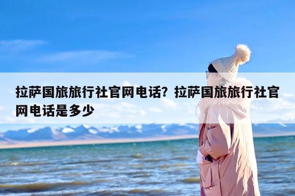 拉萨国旅旅行社官网电话？拉萨国旅旅行社官网电话是多少