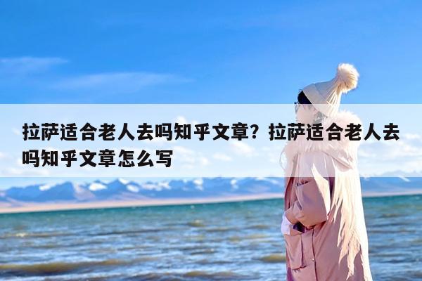 拉萨适合老人去吗知乎文章？拉萨适合老人去吗知乎文章怎么写