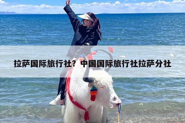 拉萨国际旅行社？中国国际旅行社拉萨分社-第1张图片