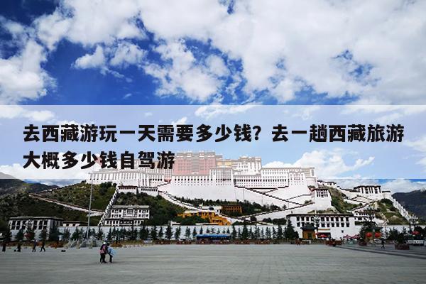 去西藏游玩一天需要多少钱？去一趟西藏旅游大概多少钱自驾游