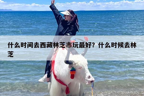 什么时间去西藏林芝市玩最好？什么时候去林芝