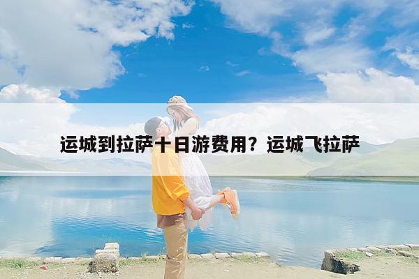 运城到拉萨十日游费用？运城飞拉萨