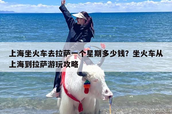 上海坐火车去拉萨一个星期多少钱？坐火车从上海到拉萨游玩攻略