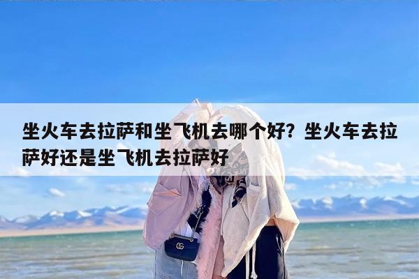 坐火车去拉萨和坐飞机去哪个好？坐火车去拉萨好还是坐飞机去拉萨好
