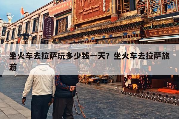坐火车去拉萨玩多少钱一天？坐火车去拉萨旅游