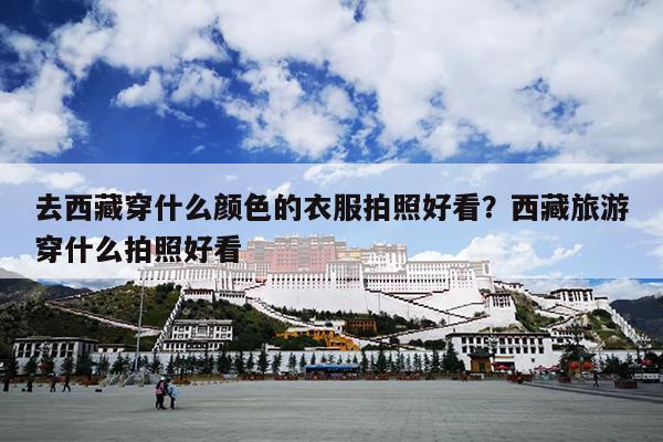 去西藏穿什么颜色的衣服拍照好看？西藏旅游穿什么拍照好看