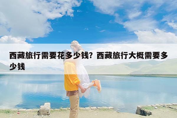 西藏旅行需要花多少钱？西藏旅行大概需要多少钱