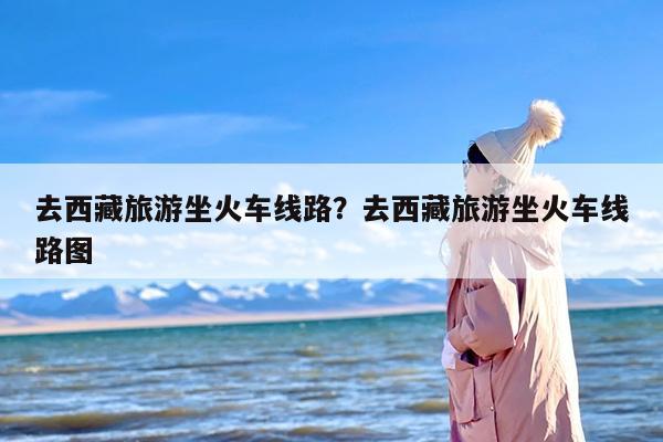 去西藏旅游坐火车线路？去西藏旅游坐火车线路图