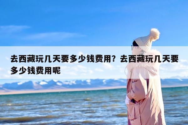 去西藏玩几天要多少钱费用？去西藏玩几天要多少钱费用呢
