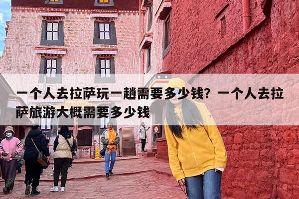 一个人去拉萨玩一趟需要多少钱？一个人去拉萨旅游大概需要多少钱