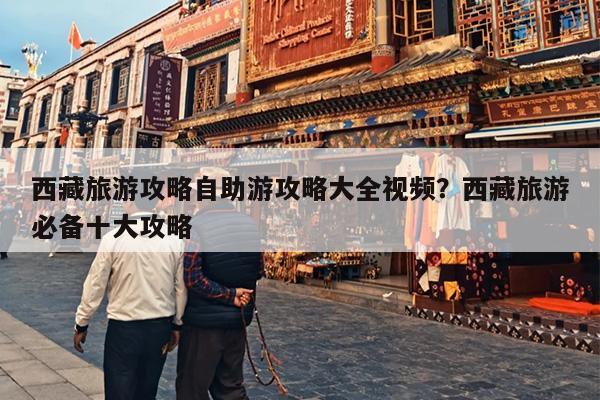 西藏旅游攻略自助游攻略大全视频？西藏旅游必备十大攻略
