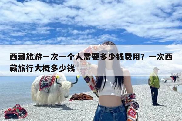 西藏旅游一次一个人需要多少钱费用？一次西藏旅行大概多少钱