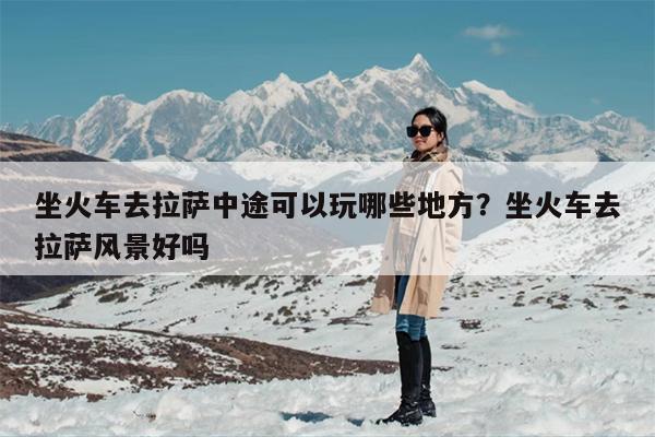 坐火车去拉萨中途可以玩哪些地方？坐火车去拉萨风景好吗