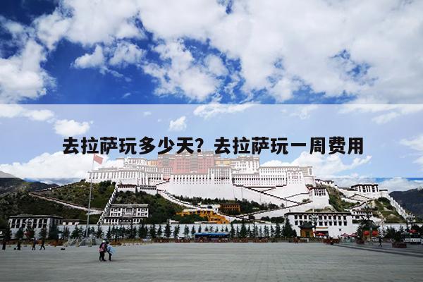 去拉萨玩多少天？去拉萨玩一周费用