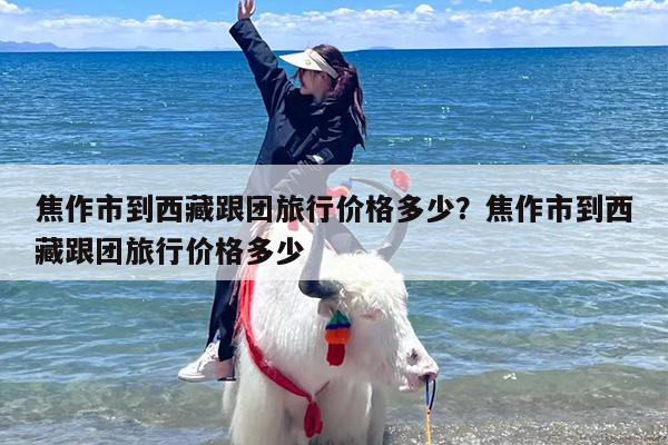 焦作市到西藏跟团旅行价格多少？焦作市到西藏跟团旅行价格多少