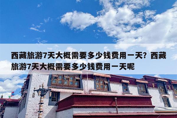 西藏旅游7天大概需要多少钱费用一天？西藏旅游7天大概需要多少钱费用一天呢