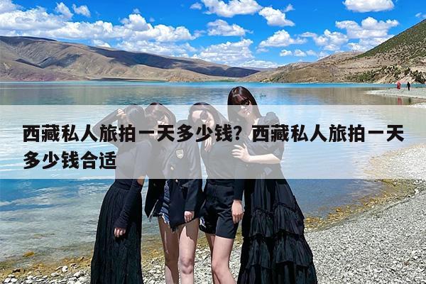 西藏私人旅拍一天多少钱？西藏私人旅拍一天多少钱合适