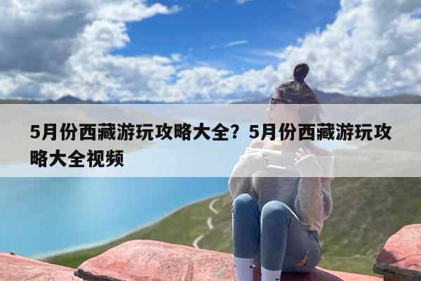 5月份西藏游玩攻略大全？5月份西藏游玩攻略大全视频