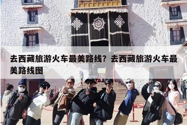 去西藏旅游火车最美路线？去西藏旅游火车最美路线图