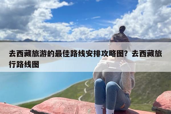 去西藏旅游的最佳路线安排攻略图？去西藏旅行路线图