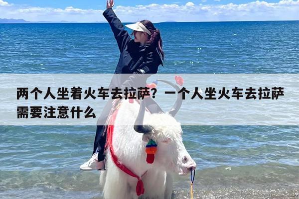 两个人坐着火车去拉萨？一个人坐火车去拉萨需要注意什么