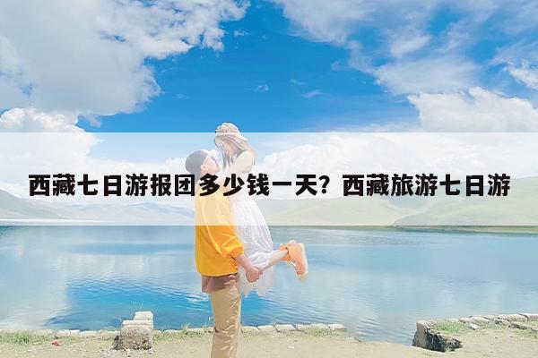 西藏七日游报团多少钱一天？西藏旅游七日游