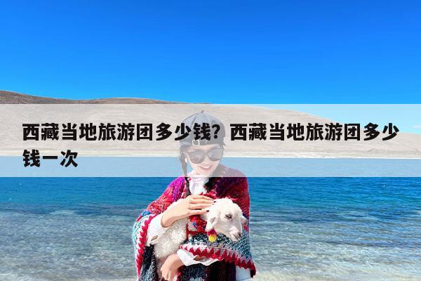 西藏当地旅游团多少钱？西藏当地旅游团多少钱一次