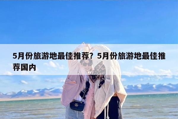 5月份旅游地最佳推荐？5月份旅游地最佳推荐国内