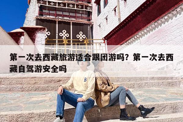 第一次去西藏旅游适合跟团游吗？第一次去西藏自驾游安全吗