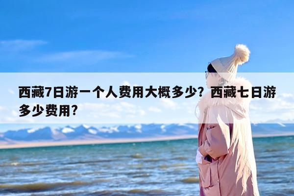 西藏7日游一个人费用大概多少？西藏七日游多少费用?