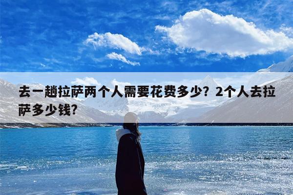 去一趟拉萨两个人需要花费多少？2个人去拉萨多少钱?