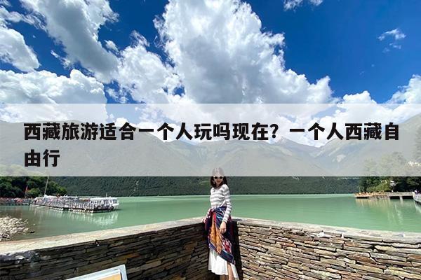 西藏旅游适合一个人玩吗现在？一个人西藏自由行