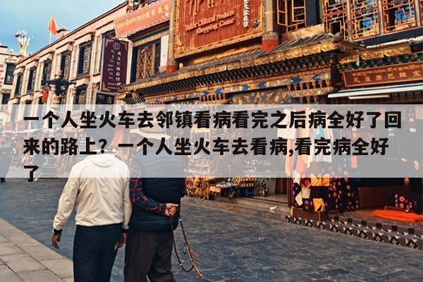 一个人坐火车去邻镇看病看完之后病全好了回来的路上？一个人坐火车去看病,看完病全好了